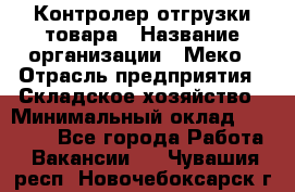 Контролер отгрузки товара › Название организации ­ Меко › Отрасль предприятия ­ Складское хозяйство › Минимальный оклад ­ 25 000 - Все города Работа » Вакансии   . Чувашия респ.,Новочебоксарск г.